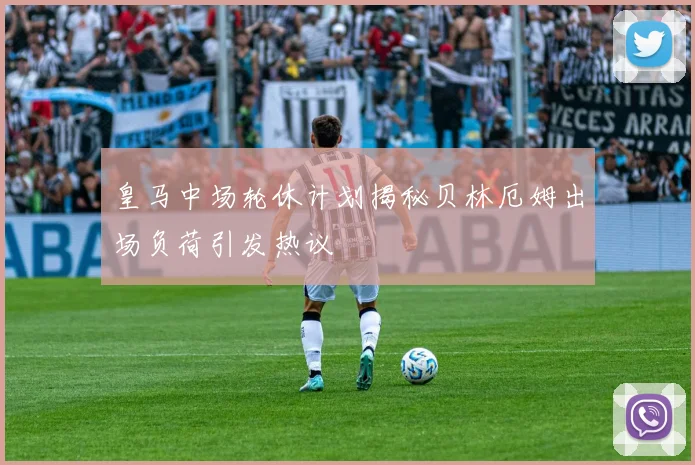 皇马中场轮休计划揭秘贝林厄姆出场负荷引发热议