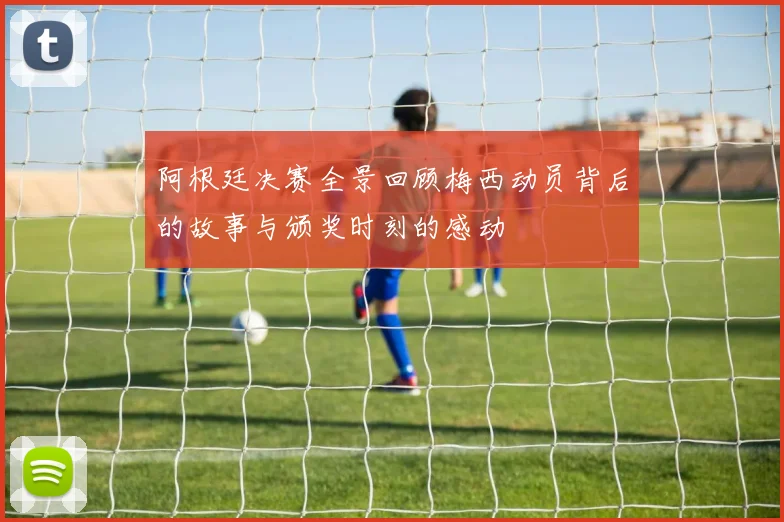 阿根廷决赛全景回顾梅西动员背后的故事与颁奖时刻的感动