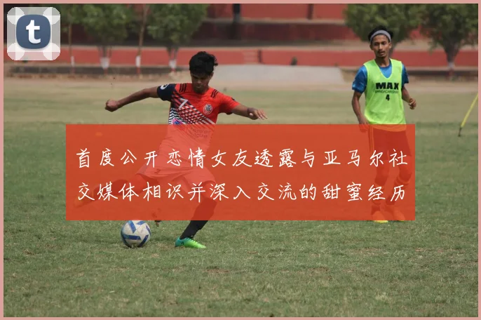首度公开恋情女友透露与亚马尔社交媒体相识并深入交流的甜蜜经历