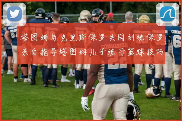 塔图姆与克里斯保罗共同训练保罗亲自指导塔图姆儿子练习篮球技巧
