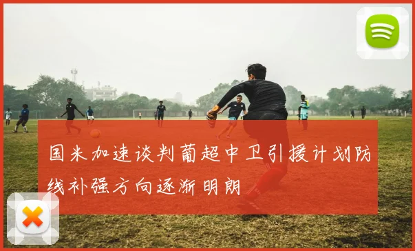 国米加速谈判葡超中卫引援计划防线补强方向逐渐明朗