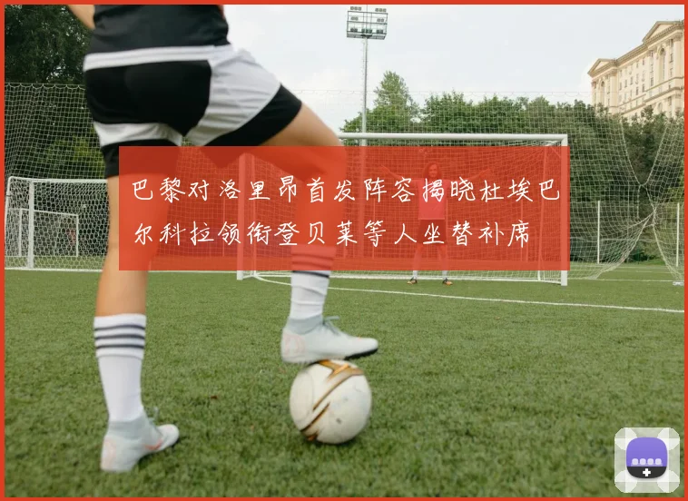 巴黎对洛里昂首发阵容揭晓杜埃巴尔科拉领衔登贝莱等人坐替补席