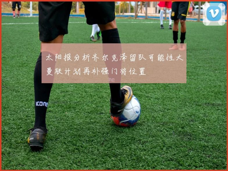 太阳报分析齐尔克泽留队可能性大曼联计划再补强门将位置
