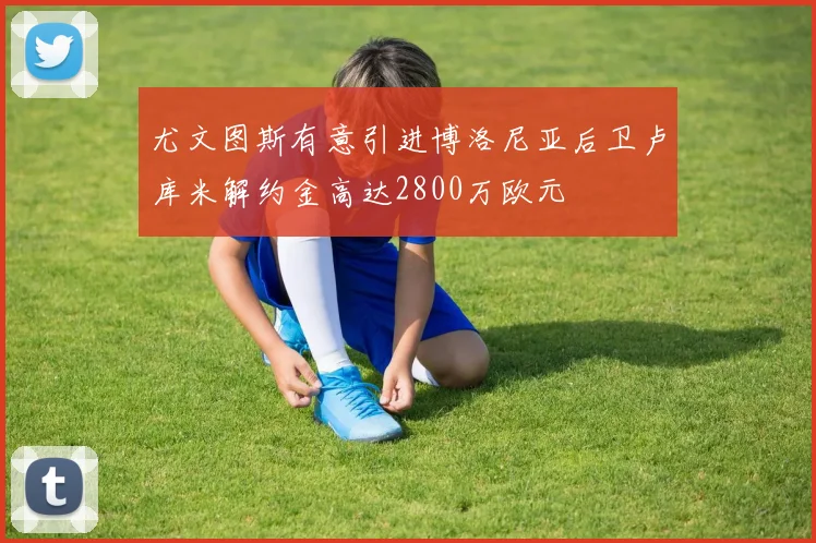 尤文图斯有意引进博洛尼亚后卫卢库米解约金高达2800万欧元