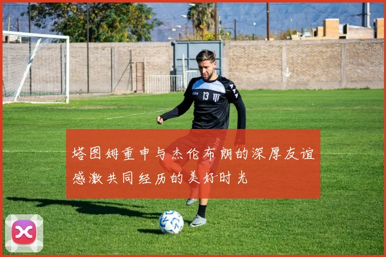 塔图姆重申与杰伦布朗的深厚友谊感激共同经历的美好时光