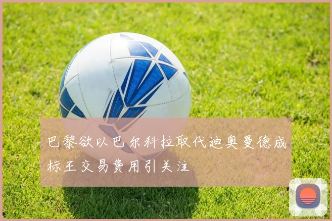 巴黎欲以巴尔科拉取代迪奥曼德成标王交易费用引关注