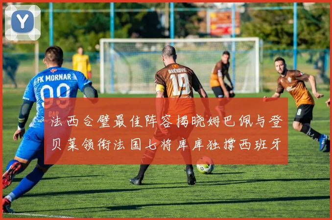 法西合璧最佳阵容揭晓姆巴佩与登贝莱领衔法国七将库库独撑西班牙后防线