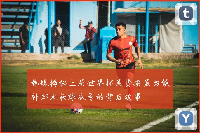 韩媒揭秘上届世界杯吴贤揆虽为候补却未获球衣号的背后故事