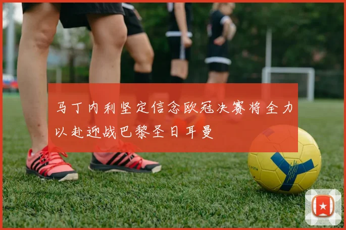 马丁内利坚定信念欧冠决赛将全力以赴迎战巴黎圣日耳曼