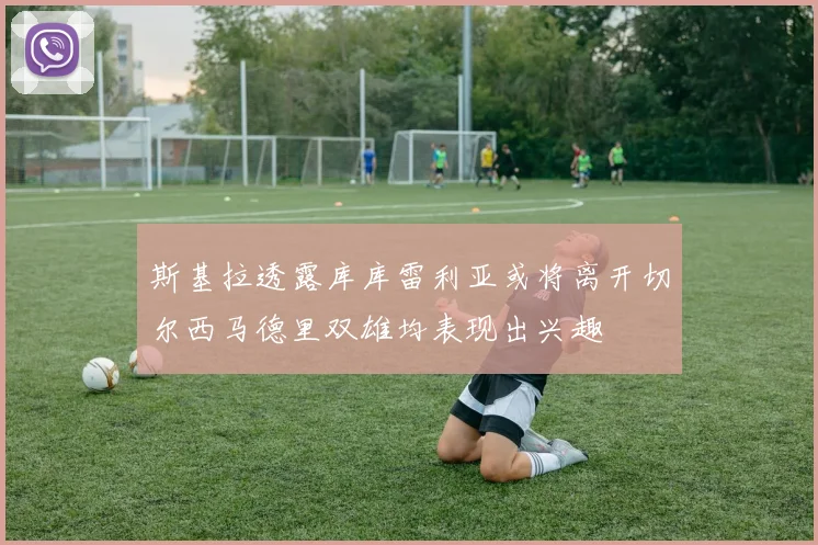 斯基拉透露库库雷利亚或将离开切尔西马德里双雄均表现出兴趣