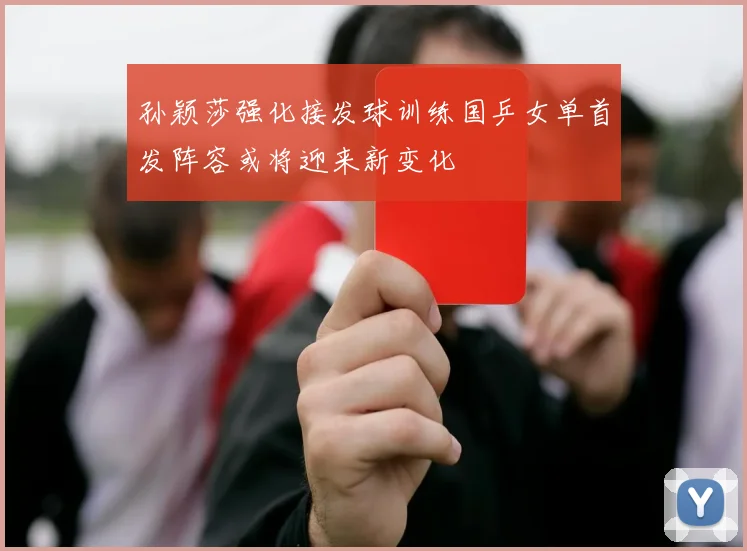 孙颖莎强化接发球训练国乒女单首发阵容或将迎来新变化