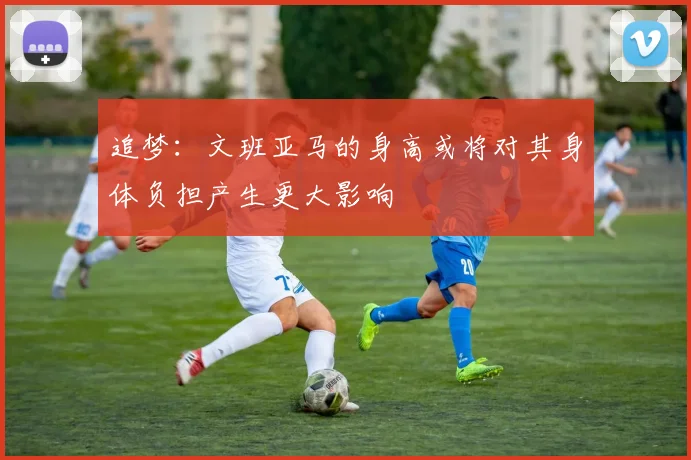 追梦：文班亚马的身高或将对其身体负担产生更大影响