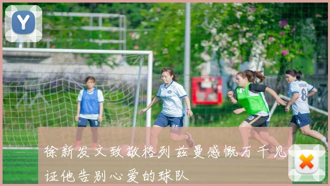徐新发文致敬格列兹曼感慨万千见证他告别心爱的球队