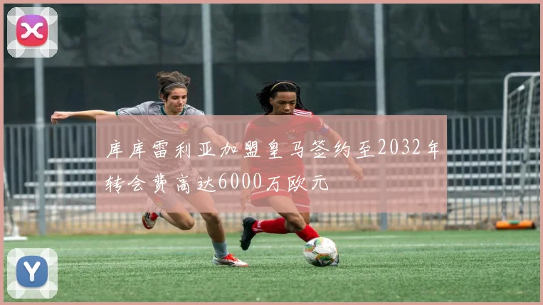 库库雷利亚加盟皇马签约至2032年转会费高达6000万欧元