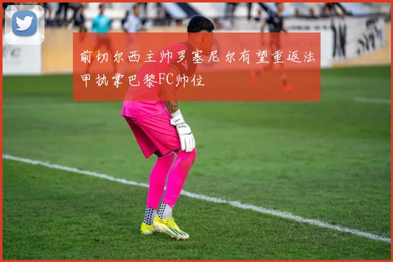 前切尔西主帅罗塞尼尔有望重返法甲执掌巴黎FC帅位