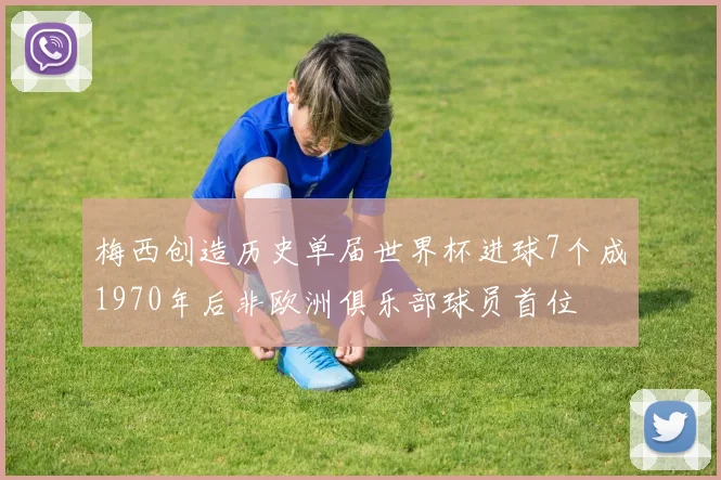 梅西创造历史单届世界杯进球7个成1970年后非欧洲俱乐部球员首位