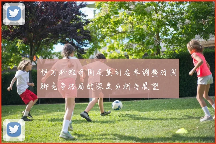 伊万科维奇国足集训名单调整对国脚竞争格局的深度分析与展望