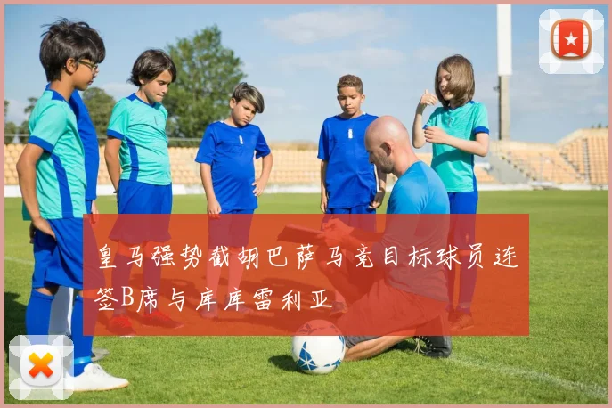 皇马强势截胡巴萨马竞目标球员连签B席与库库雷利亚