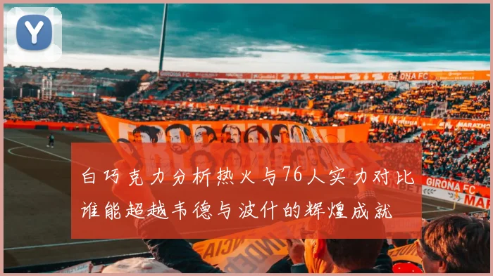 白巧克力分析热火与76人实力对比谁能超越韦德与波什的辉煌成就